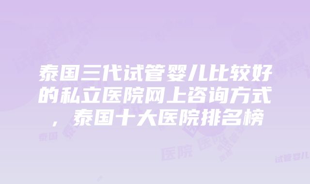 泰国三代试管婴儿比较好的私立医院网上咨询方式，泰国十大医院排名榜