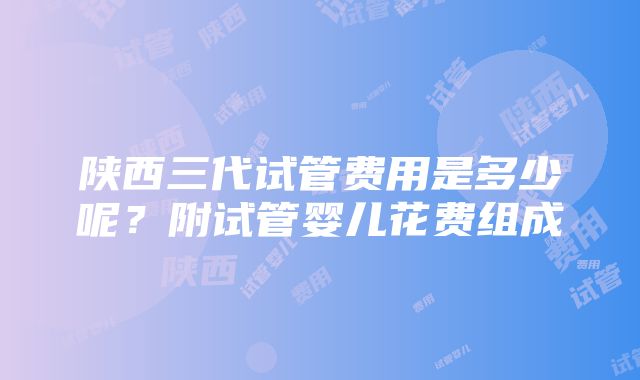 陕西三代试管费用是多少呢？附试管婴儿花费组成