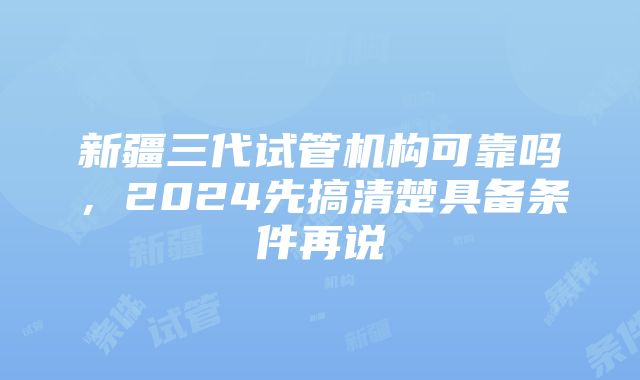 新疆三代试管机构可靠吗，2024先搞清楚具备条件再说