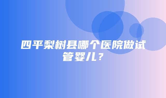 四平梨树县哪个医院做试管婴儿？