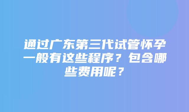 通过广东第三代试管怀孕一般有这些程序？包含哪些费用呢？