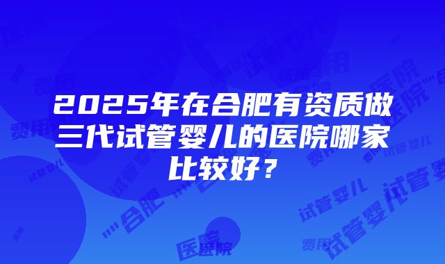 2025年在合肥有资质做三代试管婴儿的医院哪家比较好？