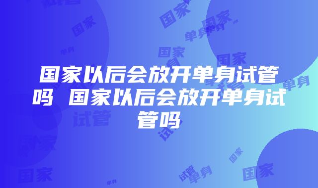 国家以后会放开单身试管吗 国家以后会放开单身试管吗