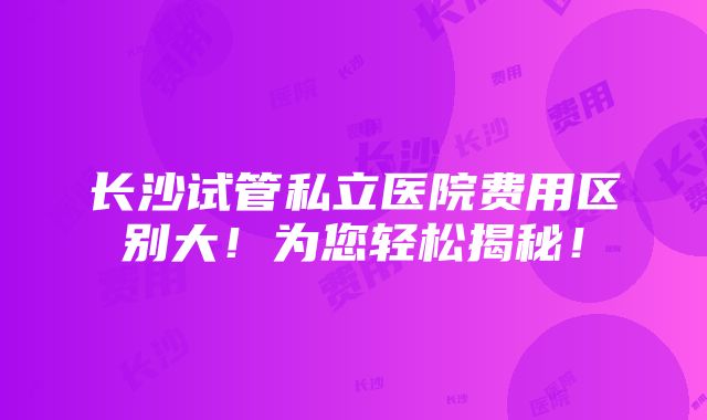 长沙试管私立医院费用区别大！为您轻松揭秘！