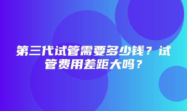 第三代试管需要多少钱？试管费用差距大吗？