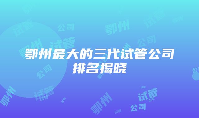 鄂州最大的三代试管公司排名揭晓