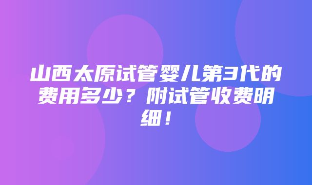 山西太原试管婴儿第3代的费用多少？附试管收费明细！