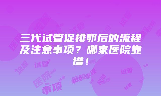 三代试管促排卵后的流程及注意事项？哪家医院靠谱！