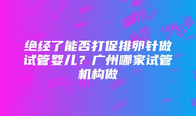 绝经了能否打促排卵针做试管婴儿？广州哪家试管机构做