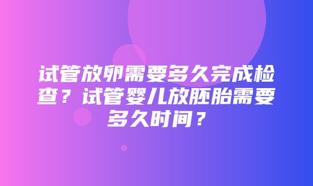 试管放卵需要多久完成检查？试管婴儿放胚胎需要多久时间？