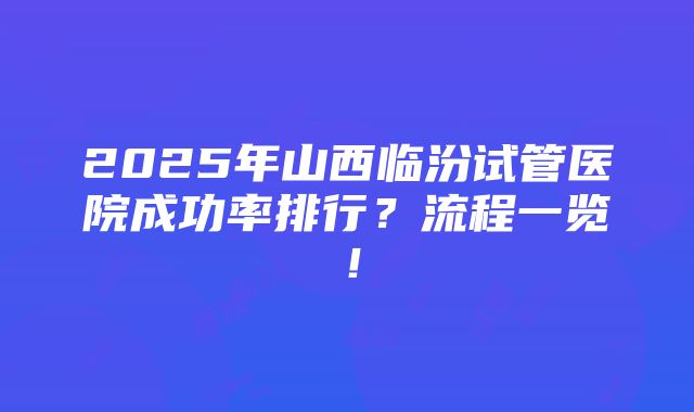 2025年山西临汾试管医院成功率排行？流程一览！