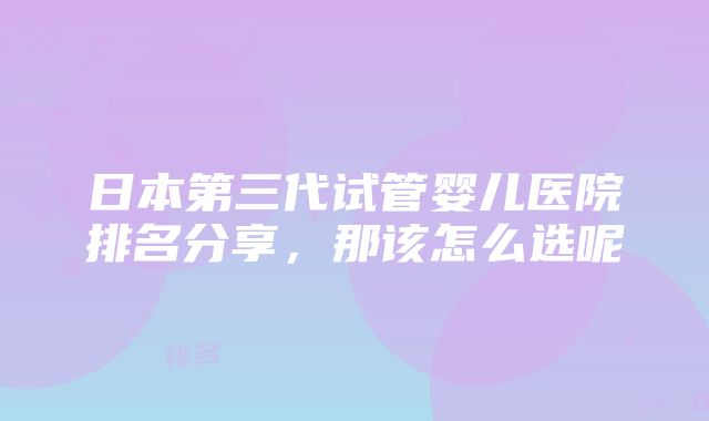 日本第三代试管婴儿医院排名分享，那该怎么选呢