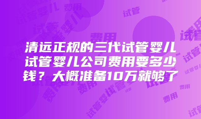 清远正规的三代试管婴儿试管婴儿公司费用要多少钱？大概准备10万就够了