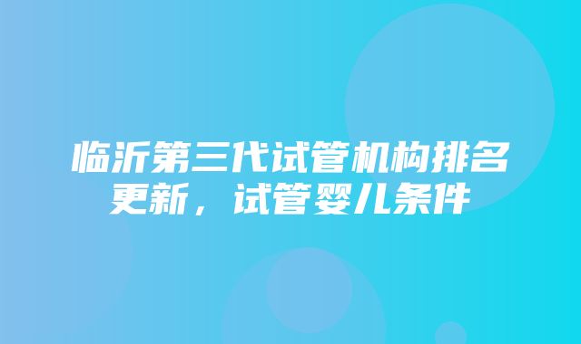 临沂第三代试管机构排名更新，试管婴儿条件