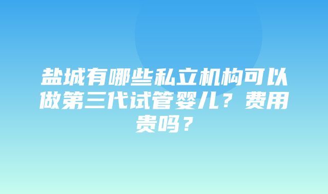 盐城有哪些私立机构可以做第三代试管婴儿？费用贵吗？