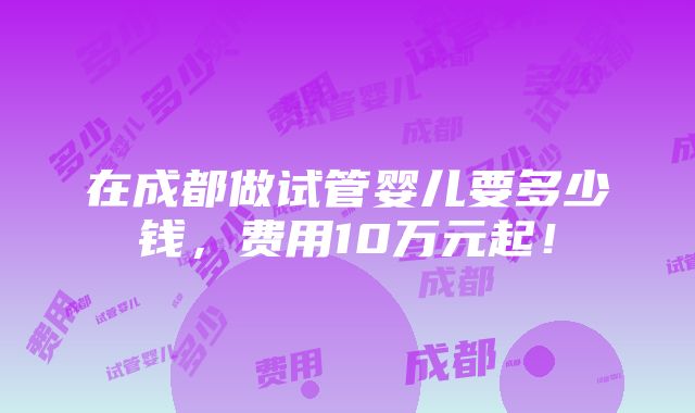 在成都做试管婴儿要多少钱，费用10万元起！