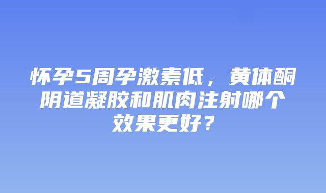 怀孕5周孕激素低，黄体酮阴道凝胶和肌肉注射哪个效果更好？