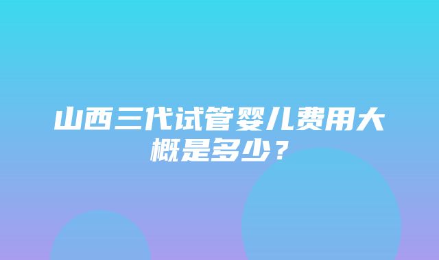 山西三代试管婴儿费用大概是多少？