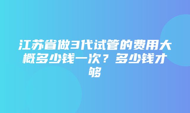 江苏省做3代试管的费用大概多少钱一次？多少钱才够