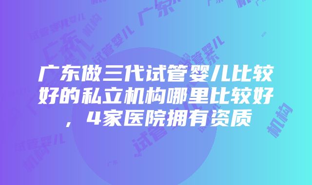 广东做三代试管婴儿比较好的私立机构哪里比较好，4家医院拥有资质