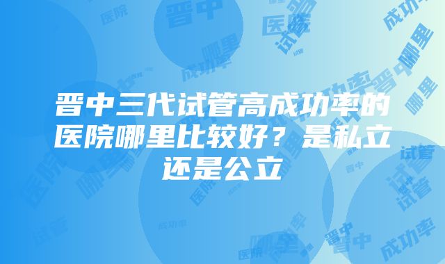 晋中三代试管高成功率的医院哪里比较好？是私立还是公立