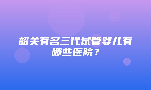 韶关有名三代试管婴儿有哪些医院？