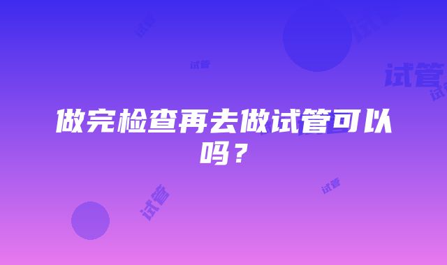 做完检查再去做试管可以吗？