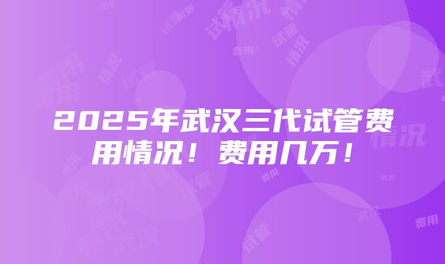 2025年武汉三代试管费用情况！费用几万！