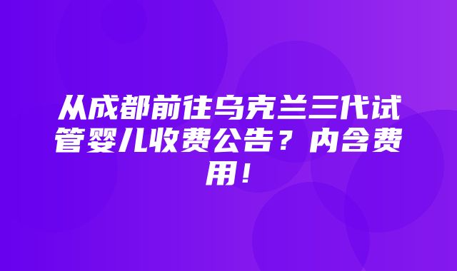 从成都前往乌克兰三代试管婴儿收费公告？内含费用！