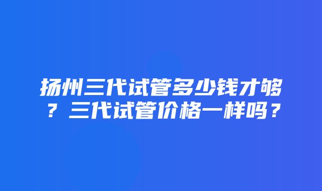 扬州三代试管多少钱才够？三代试管价格一样吗？