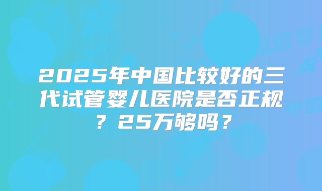 2025年中国比较好的三代试管婴儿医院是否正规？25万够吗？