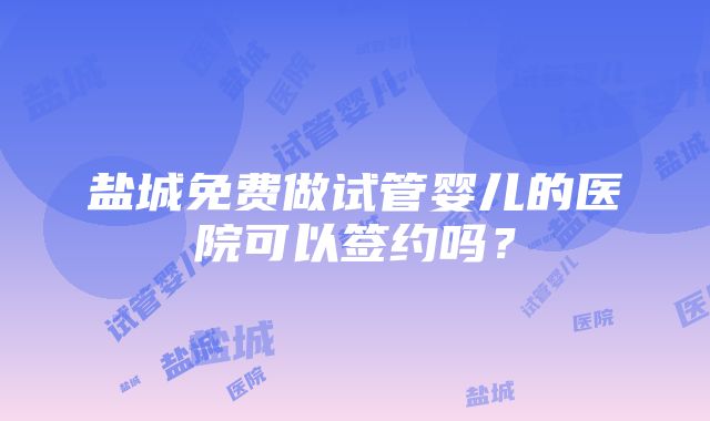 盐城免费做试管婴儿的医院可以签约吗？