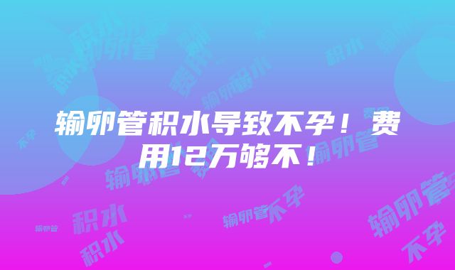 输卵管积水导致不孕！费用12万够不！