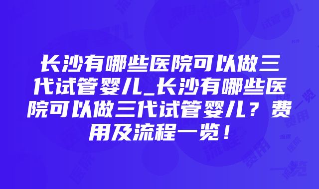 长沙有哪些医院可以做三代试管婴儿_长沙有哪些医院可以做三代试管婴儿？费用及流程一览！