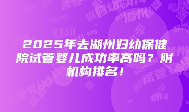 2025年去湖州妇幼保健院试管婴儿成功率高吗？附机构排名！