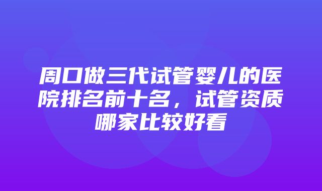 周口做三代试管婴儿的医院排名前十名，试管资质哪家比较好看