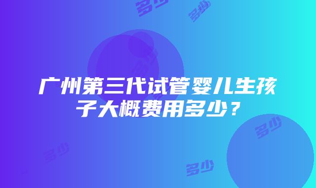 广州第三代试管婴儿生孩子大概费用多少？