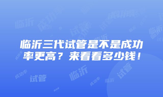 临沂三代试管是不是成功率更高？来看看多少钱！