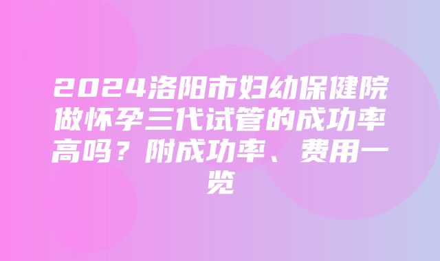 2024洛阳市妇幼保健院做怀孕三代试管的成功率高吗？附成功率、费用一览