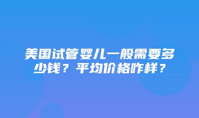 美国试管婴儿一般需要多少钱？平均价格咋样？