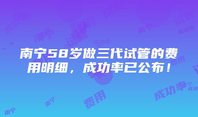 南宁58岁做三代试管的费用明细，成功率已公布！