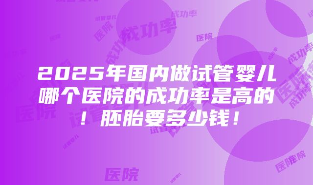 2025年国内做试管婴儿哪个医院的成功率是高的！胚胎要多少钱！