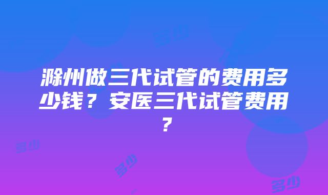 滁州做三代试管的费用多少钱？安医三代试管费用？