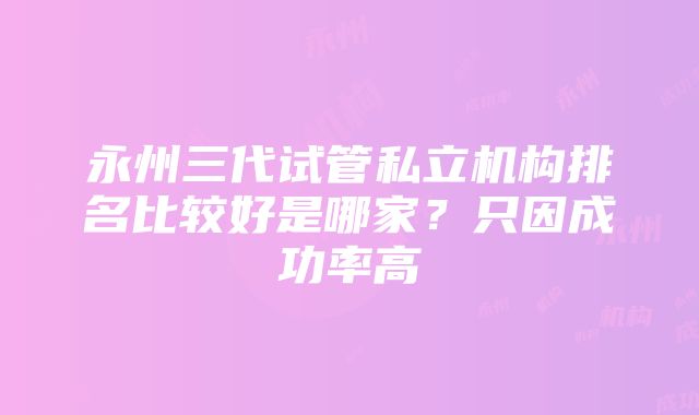 永州三代试管私立机构排名比较好是哪家？只因成功率高