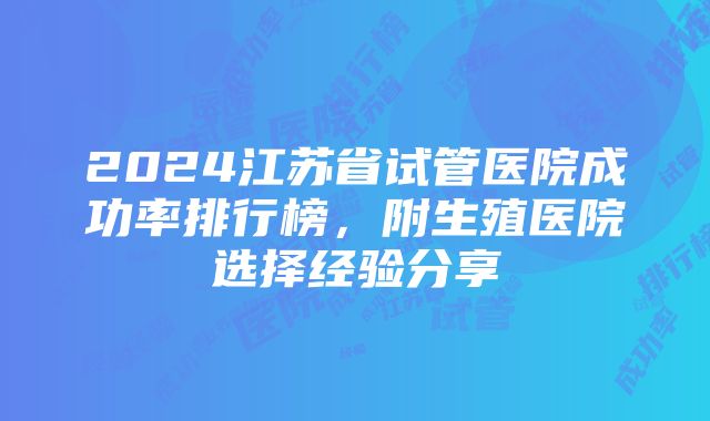 2024江苏省试管医院成功率排行榜，附生殖医院选择经验分享