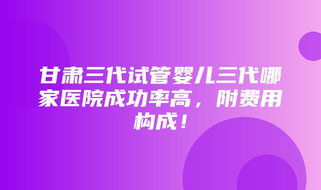 甘肃三代试管婴儿三代哪家医院成功率高，附费用构成！