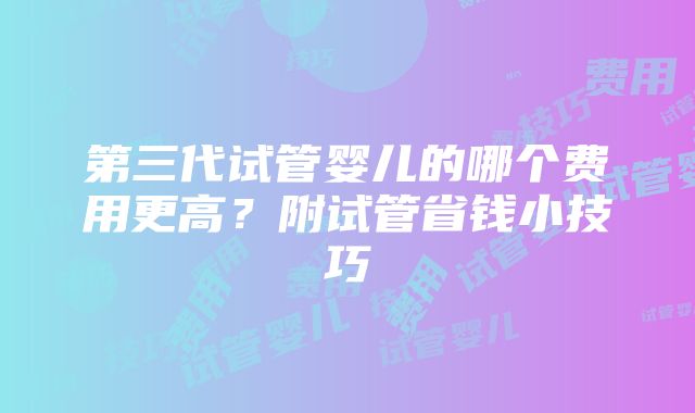 第三代试管婴儿的哪个费用更高？附试管省钱小技巧