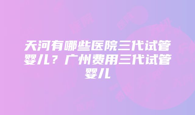 天河有哪些医院三代试管婴儿？广州费用三代试管婴儿