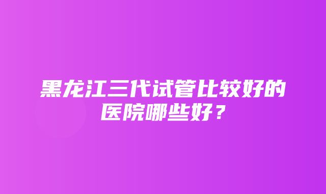 黑龙江三代试管比较好的医院哪些好？