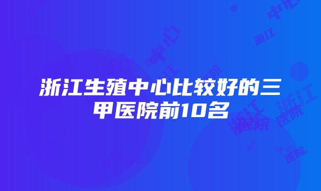 浙江生殖中心比较好的三甲医院前10名